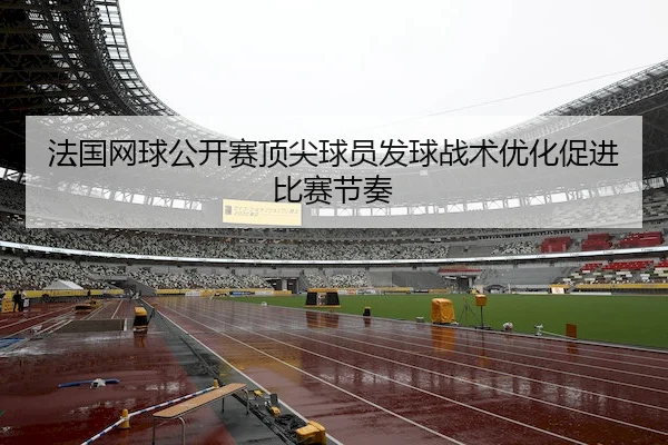 法国网球公开赛顶尖球员发球战术优化促进比赛节奏